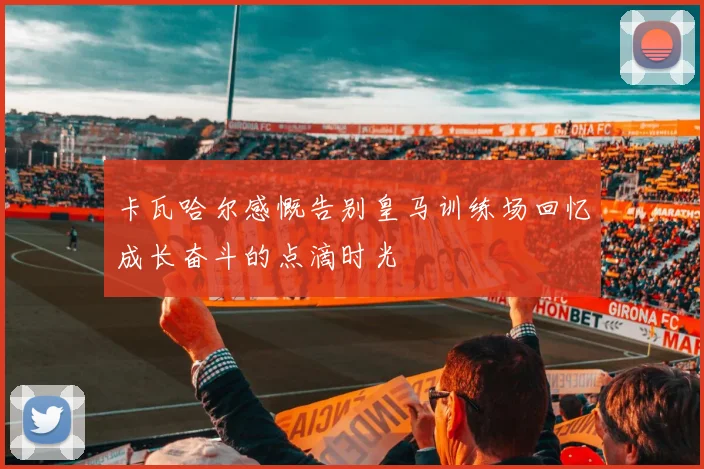 卡瓦哈尔感慨告别皇马训练场回忆成长奋斗的点滴时光