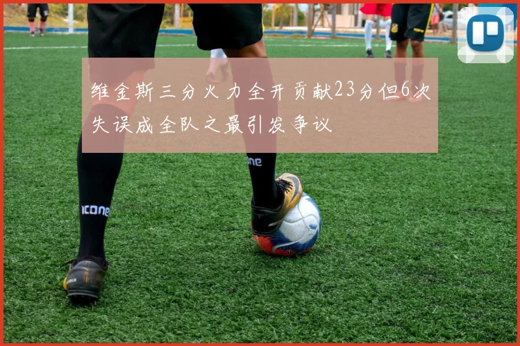 维金斯三分火力全开贡献23分但6次失误成全队之最引发争议