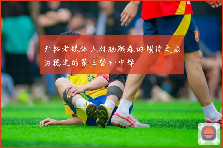开拓者媒体人对杨瀚森的期待是成为稳定的第三替补中锋
