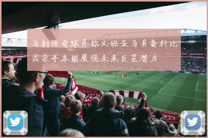 马刺传奇球员称文班亚马具备科比式杀手本能展现未来巨星潜力