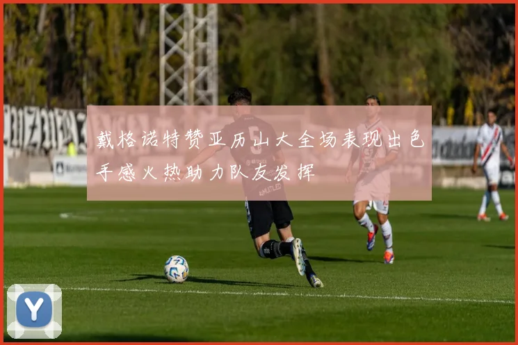 戴格诺特赞亚历山大全场表现出色手感火热助力队友发挥