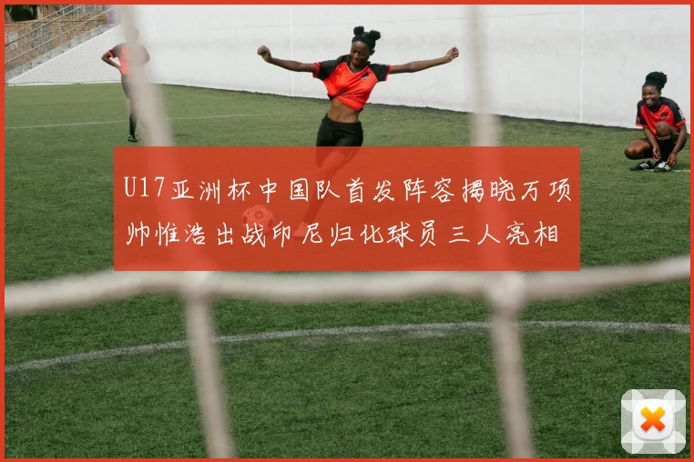 U17亚洲杯中国队首发阵容揭晓万项帅惟浩出战印尼归化球员三人亮相