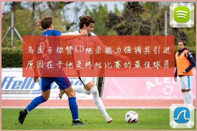 乌度卡称赞KD绝杀能力强调其引进原因在于他是终结比赛的最佳球员