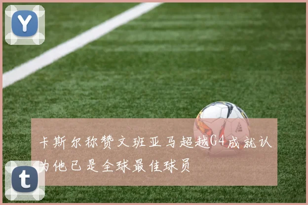 卡斯尔称赞文班亚马超越G4成就认为他已是全球最佳球员