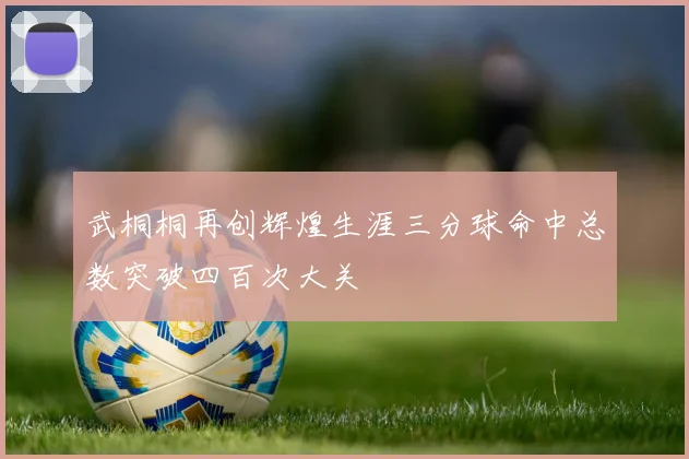 武桐桐再创辉煌生涯三分球命中总数突破四百次大关
