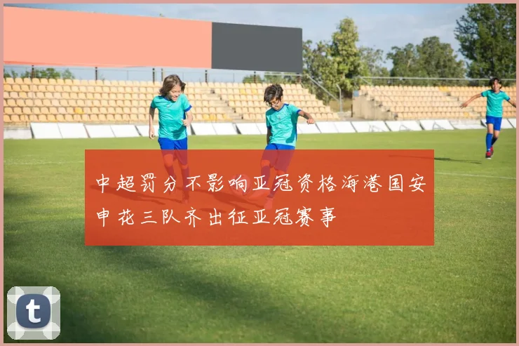 中超罚分不影响亚冠资格海港国安申花三队齐出征亚冠赛事