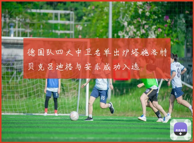 德国队四大中卫名单出炉塔施洛特贝克吕迪格与安东成功入选