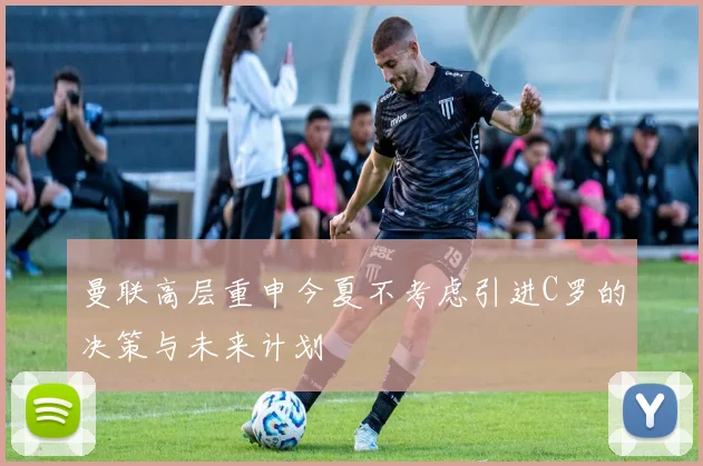 曼联高层重申今夏不考虑引进C罗的决策与未来计划