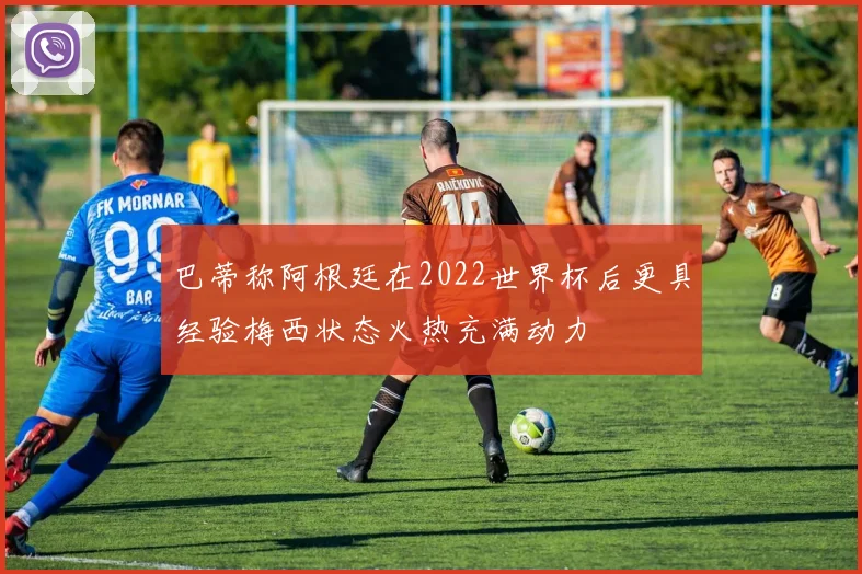 巴蒂称阿根廷在2022世界杯后更具经验梅西状态火热充满动力