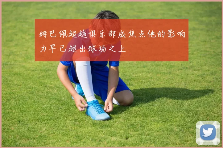 姆巴佩超越俱乐部成焦点他的影响力早已超出球场之上