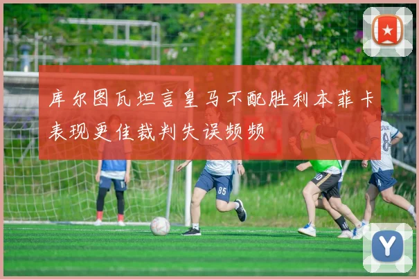 库尔图瓦坦言皇马不配胜利本菲卡表现更佳裁判失误频频