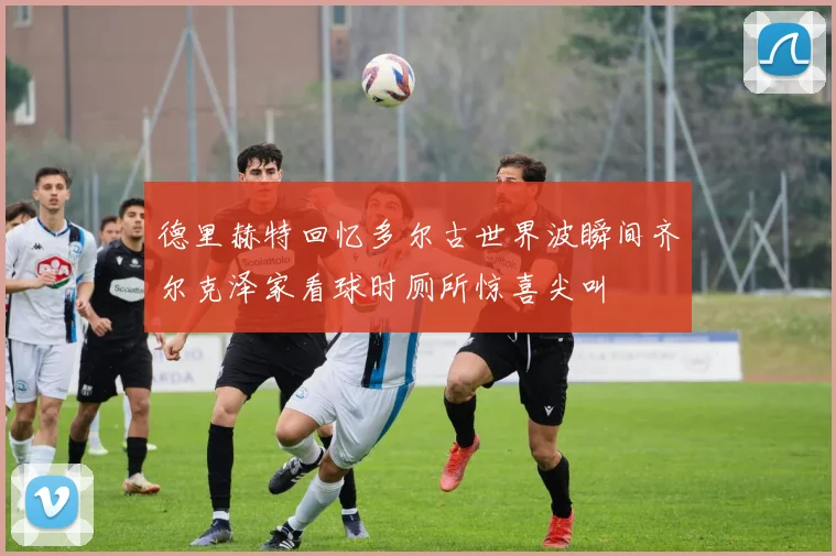 德里赫特回忆多尔古世界波瞬间齐尔克泽家看球时厕所惊喜尖叫